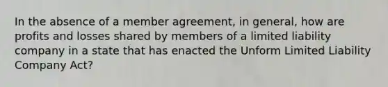 In the absence of a member agreement, in general, how are profits and losses shared by members of a limited liability company in a state that has enacted the Unform Limited Liability Company Act?