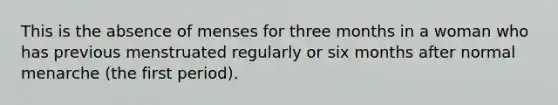 This is the absence of menses for three months in a woman who has previous menstruated regularly or six months after normal menarche (the first period).