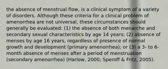 the absence of menstrual flow, is a clinical symptom of a variety of disorders. Although these criteria for a clinical problem of amenorrhea are not universal, these circumstances should generally be evaluated: (1) the absence of both menarche and secondary sexual characteristics by age 14 years; (2) absence of menses by age 16 years, regardless of presence of normal growth and development (primary amenorrhea); or (3) a 3- to 6-month absence of menses after a period of menstruation (secondary amenorrhea) (Harlow, 2000; Speroff & Fritz, 2005).