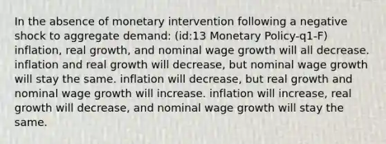 In the absence of monetary intervention following a negative shock to aggregate demand: (id:13 Monetary Policy-q1-F) inflation, real growth, and nominal wage growth will all decrease. inflation and real growth will decrease, but nominal wage growth will stay the same. inflation will decrease, but real growth and nominal wage growth will increase. inflation will increase, real growth will decrease, and nominal wage growth will stay the same.