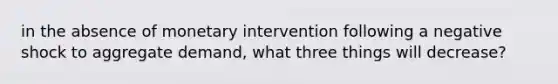 in the absence of monetary intervention following a negative shock to aggregate demand, what three things will decrease?