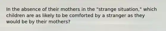 In the absence of their mothers in the "strange situation," which children are as likely to be comforted by a stranger as they would be by their mothers?