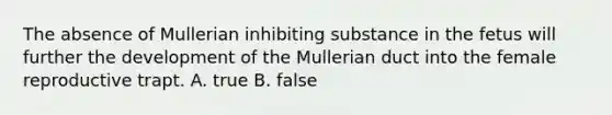 The absence of Mullerian inhibiting substance in the fetus will further the development of the Mullerian duct into the female reproductive trapt. A. true B. false