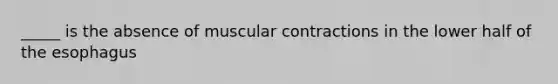 _____ is the absence of muscular contractions in the lower half of the esophagus