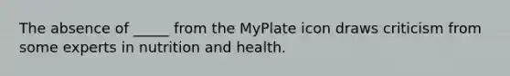 The absence of _____ from the MyPlate icon draws criticism from some experts in nutrition and health.