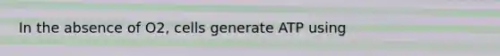 In the absence of O2, cells generate ATP using