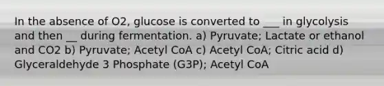 In the absence of O2, glucose is converted to ___ in glycolysis and then __ during fermentation. a) Pyruvate; Lactate or ethanol and CO2 b) Pyruvate; Acetyl CoA c) Acetyl CoA; Citric acid d) Glyceraldehyde 3 Phosphate (G3P); Acetyl CoA