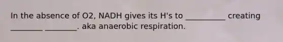 In the absence of O2, NADH gives its H's to __________ creating ________ ________. aka an<a href='https://www.questionai.com/knowledge/kyxGdbadrV-aerobic-respiration' class='anchor-knowledge'>aerobic respiration</a>.