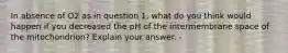 In absence of O2 as in question 1, what do you think would happen if you decreased the pH of the intermembrane space of the mitochondrion? Explain your answer. -