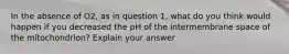 In the absence of O2, as in question 1, what do you think would happen if you decreased the pH of the intermembrane space of the mitochondrion? Explain your answer