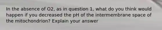 In the absence of O2, as in question 1, what do you think would happen if you decreased the pH of the intermembrane space of the mitochondrion? Explain your answer