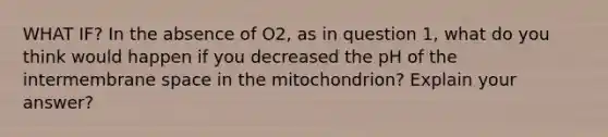 WHAT IF? In the absence of O2, as in question 1, what do you think would happen if you decreased the pH of the intermembrane space in the mitochondrion? Explain your answer?