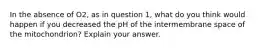 In the absence of O2, as in question 1, what do you think would happen if you decreased the pH of the intermembrane space of the mitochondrion? Explain your answer.