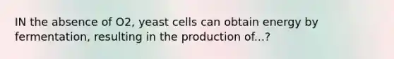 IN the absence of O2, yeast cells can obtain energy by fermentation, resulting in the production of...?