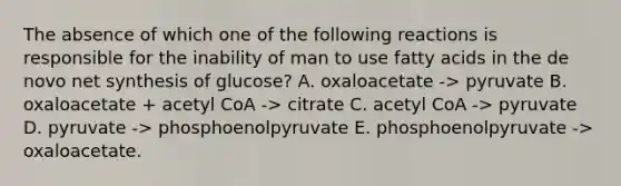 The absence of which one of the following reactions is responsible for the inability of man to use fatty acids in the de novo net synthesis of glucose? A. oxaloacetate -> pyruvate B. oxaloacetate + acetyl CoA -> citrate C. acetyl CoA -> pyruvate D. pyruvate -> phosphoenolpyruvate E. phosphoenolpyruvate -> oxaloacetate.