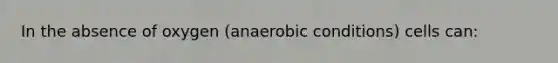 In the absence of oxygen (anaerobic conditions) cells can: