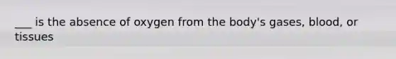 ___ is the absence of oxygen from the body's gases, blood, or tissues