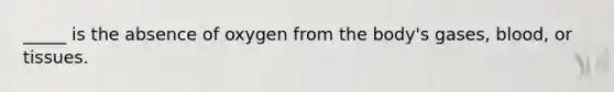 _____ is the absence of oxygen from the body's gases, blood, or tissues.