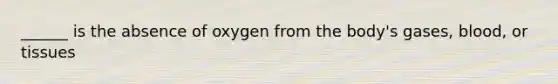 ______ is the absence of oxygen from the body's gases, blood, or tissues