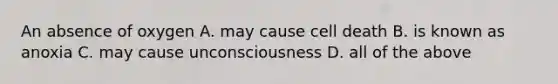 An absence of oxygen A. may cause cell death B. is known as anoxia C. may cause unconsciousness D. all of the above