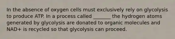 In the absence of oxygen cells must exclusively rely on glycolysis to produce ATP. In a process called _______ the hydrogen atoms generated by glycolysis are donated to organic molecules and NAD+ is recycled so that glycolysis can proceed.