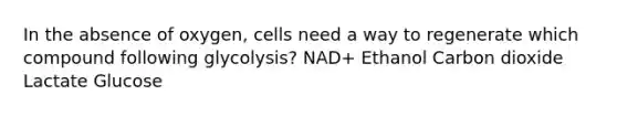 In the absence of oxygen, cells need a way to regenerate which compound following glycolysis? NAD+ Ethanol Carbon dioxide Lactate Glucose