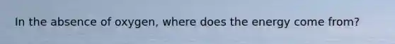 In the absence of oxygen, where does the energy come from?