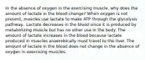 In the absence of oxygen in the exercising muscle, why does the amount of lactate in the blood change? When oxygen is not present, muscles use lactate to make ATP through the glycolysis pathway.. Lactate decreases in the blood since it is produced by metabolizing muscle but has no other use in the body. The amount of lactate increases in the blood because lactate produced in muscles anaerobically must travel to the liver. The amount of lactate in the blood does not change in the absence of oxygen in exercising muscles.