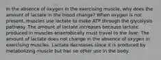 In the absence of oxygen in the exercising muscle, why does the amount of lactate in the blood change? When oxygen is not present, muscles use lactate to make ATP through the glycolysis pathway. The amount of lactate increases because lactate produced in muscles anaerobically must travel to the liver. The amount of lactate does not change in the absence of oxygen in exercising muscles. Lactate decreases since it is produced by metabolizing muscle but has no other use in the body.