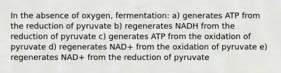 In the absence of oxygen, fermentation: a) generates ATP from the reduction of pyruvate b) regenerates NADH from the reduction of pyruvate c) generates ATP from the oxidation of pyruvate d) regenerates NAD+ from the oxidation of pyruvate e) regenerates NAD+ from the reduction of pyruvate