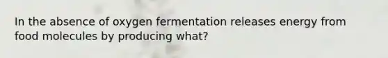 In the absence of oxygen fermentation releases energy from food molecules by producing what?