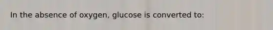 In the absence of oxygen, glucose is converted to: