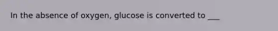 In the absence of oxygen, glucose is converted to ___