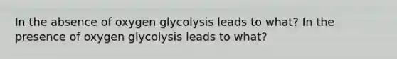 In the absence of oxygen glycolysis leads to what? In the presence of oxygen glycolysis leads to what?