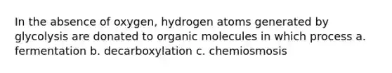 In the absence of oxygen, hydrogen atoms generated by glycolysis are donated to <a href='https://www.questionai.com/knowledge/kjUwUacPFG-organic-molecules' class='anchor-knowledge'>organic molecules</a> in which process a. fermentation b. decarboxylation c. chemiosmosis