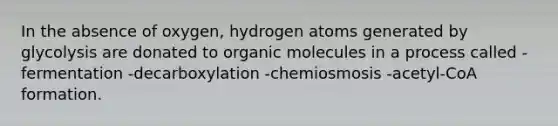 In the absence of oxygen, hydrogen atoms generated by glycolysis are donated to organic molecules in a process called -fermentation -decarboxylation -chemiosmosis -acetyl-CoA formation.