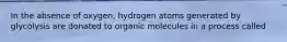 In the absence of oxygen, hydrogen atoms generated by glycolysis are donated to organic molecules in a process called