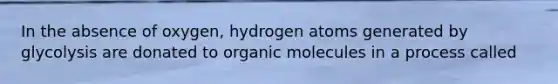 In the absence of oxygen, hydrogen atoms generated by glycolysis are donated to organic molecules in a process called