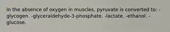 In the absence of oxygen in muscles, pyruvate is converted to: -glycogen. -glyceraldehyde-3-phosphate. -lactate. -ethanol. -glucose.