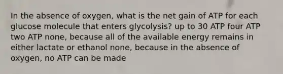 In the absence of oxygen, what is the net gain of ATP for each glucose molecule that enters glycolysis? up to 30 ATP four ATP two ATP none, because all of the available energy remains in either lactate or ethanol none, because in the absence of oxygen, no ATP can be made