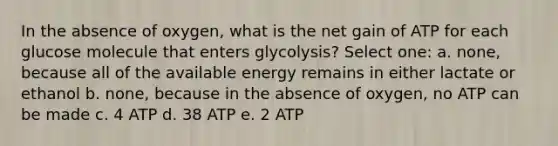 In the absence of oxygen, what is the net gain of ATP for each glucose molecule that enters glycolysis? Select one: a. none, because all of the available energy remains in either lactate or ethanol b. none, because in the absence of oxygen, no ATP can be made c. 4 ATP d. 38 ATP e. 2 ATP