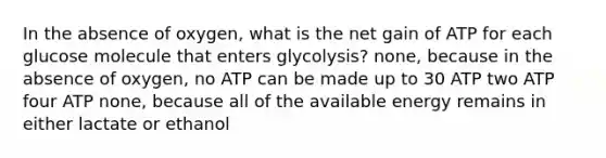 In the absence of oxygen, what is the net gain of ATP for each glucose molecule that enters glycolysis? none, because in the absence of oxygen, no ATP can be made up to 30 ATP two ATP four ATP none, because all of the available energy remains in either lactate or ethanol