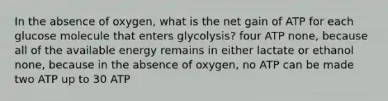 In the absence of oxygen, what is the net gain of ATP for each glucose molecule that enters glycolysis? four ATP none, because all of the available energy remains in either lactate or ethanol none, because in the absence of oxygen, no ATP can be made two ATP up to 30 ATP