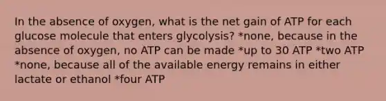 In the absence of oxygen, what is the net gain of ATP for each glucose molecule that enters glycolysis? *none, because in the absence of oxygen, no ATP can be made *up to 30 ATP *two ATP *none, because all of the available energy remains in either lactate or ethanol *four ATP