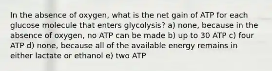 In the absence of oxygen, what is the net gain of ATP for each glucose molecule that enters glycolysis? a) none, because in the absence of oxygen, no ATP can be made b) up to 30 ATP c) four ATP d) none, because all of the available energy remains in either lactate or ethanol e) two ATP