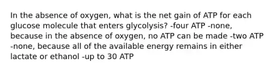 In the absence of oxygen, what is the net gain of ATP for each glucose molecule that enters glycolysis? -four ATP -none, because in the absence of oxygen, no ATP can be made -two ATP -none, because all of the available energy remains in either lactate or ethanol -up to 30 ATP