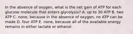 In the absence of oxygen, what is the net gain of ATP for each glucose molecule that enters glycolysis? A. up to 30 ATP B. two ATP C. none, because in the absence of oxygen, no ATP can be made D. four ATP E. none, because all of the available energy remains in either lactate or ethanol