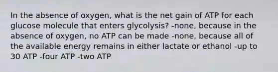 In the absence of oxygen, what is the net gain of ATP for each glucose molecule that enters glycolysis? -none, because in the absence of oxygen, no ATP can be made -none, because all of the available energy remains in either lactate or ethanol -up to 30 ATP -four ATP -two ATP