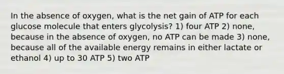 In the absence of oxygen, what is the net gain of ATP for each glucose molecule that enters glycolysis? 1) four ATP 2) none, because in the absence of oxygen, no ATP can be made 3) none, because all of the available energy remains in either lactate or ethanol 4) up to 30 ATP 5) two ATP