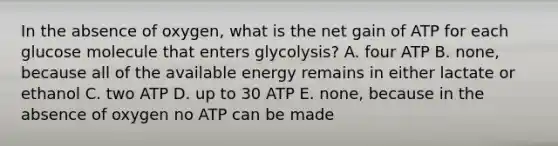 In the absence of oxygen, what is the net gain of ATP for each glucose molecule that enters glycolysis? A. four ATP B. none, because all of the available energy remains in either lactate or ethanol C. two ATP D. up to 30 ATP E. none, because in the absence of oxygen no ATP can be made